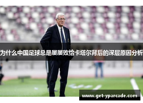 为什么中国足球总是屡屡败给卡塔尔背后的深层原因分析