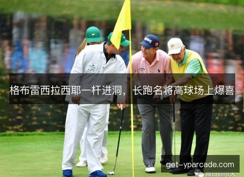 格布雷西拉西耶一杆进洞，长跑名将高球场上爆喜